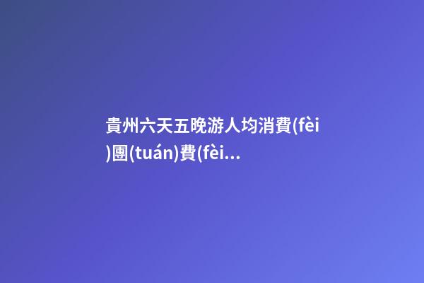 貴州六天五晚游人均消費(fèi)團(tuán)費(fèi)多少錢？ 去過(guò)的人分享貴州純玩六天，點(diǎn)擊這篇全明白